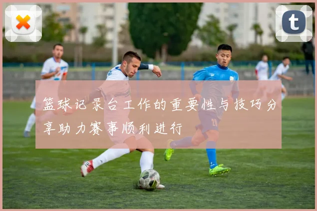 篮球记录台工作的重要性与技巧分享助力赛事顺利进行