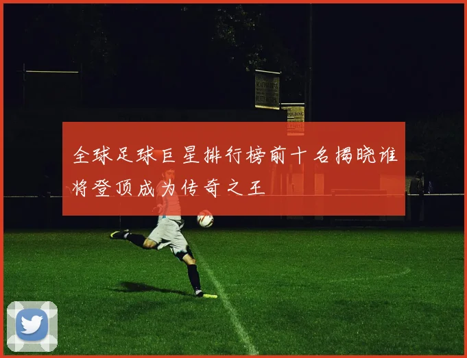 全球足球巨星排行榜前十名揭晓谁将登顶成为传奇之王
