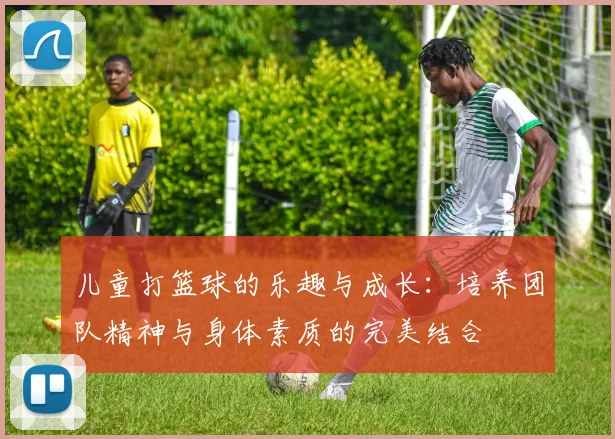 儿童打篮球的乐趣与成长：培养团队精神与身体素质的完美结合